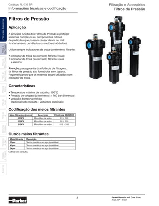 2 Parker Hannifin Ind. Com. Ltda.
Arujá, SP - Brasil
Filtrosde
AltaPressão
FiltraçãoeAcessóriosFiltrosde
MédiaPressão
Filtrosde
BaixaPressão
Filtrosde
Retorno
Filtrosde
Sucção
Filtrosde
Ar
Unidades
deFiltragem
AcessóriosElementos
Blindados
Trocadores
deCalor Filtração e Acessórios
Filtros de Pressão
Filtros de Pressão
Aplicação
A principal função dos Filtros de Pressão é proteger
sistemas complexos ou componentes críticos
de partículas que possam causar danos ou mal
funcionamento de válvulas ou motores hidráulicos.
Utilize sempre indicadores de troca do elemento filtrante:
• Indicador de troca de elemento filtrante visual;
• Indicador de troca de elemento filtrante visual
e elétrico.
Atenção: para garantia da eficiência de filtragem,
os filtros de pressão são fornecidos sem bypass.
Recomendamos que os mesmos sejam utilizados com
indicador de troca.
Características
• Temperatura máxima de trabalho: 100ºC
• Pressão de colapso do elemento: > 160 bar diferencial
• Vedação: borracha nitrílica
(opcional sob consulta - vedações especiais)
Codificação dos meios filtrantes
Outros meios filtrantes
Outros sob consulta.
Catálogo FL-036 BR
Informações técnicas e codificação
Meio filtrante µ (micra) Descrição Eficiência (ISO4572)
003FV Microfibra de vidro ß3 ≥ 200
005FV Microfibra de vidro ß5 ≥ 200
010FV Microfibra de vidro ß10 ≥ 200
Meio filtrante Descrição
25µm Tecido metálico em aço inoxidável
40µm Tecido metálico em aço inoxidável
74µm Tecido metálico em aço inoxidável
 