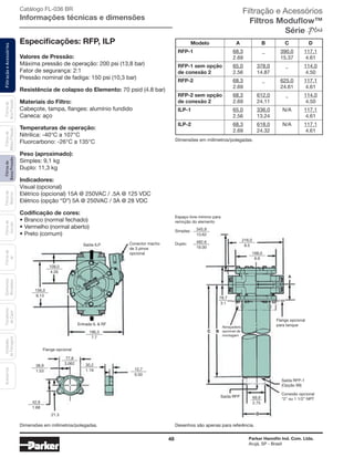 48 Parker Hannifin Ind. Com. Ltda.
Arujá, SP - Brasil
FiltraçãoeAcessóriosFiltrosde
BaixaPressão
Filtrosde
Retorno
Filtrosde
Sucção
Filtrosde
Ar
Unidades
deFiltragem
AcessóriosElementos
Blindados
Trocadores
deCalor
Filtrosde
MédiaPressão
Filtrosde
AltaPressão
Valores de Pressão:
Máxima pressão de operação: 200 psi (13,8 bar)
Fator de segurança: 2:1
Pressão nominal de fadiga: 150 psi (10,3 bar)
Resistência de colapso do Elemento: 70 psid (4.8 bar)
Materiais do Filtro:
Cabeçote, tampa, flanges: alumínio fundido
Caneca: aço
Temperaturas de operação:
Nitrilica: -40°C a 107°C
Fluorcarbono: -26°C a 135°C
Peso (aproximado):
Simples: 9,1 kg
Duplo: 11,3 kg
Indicadores:
Visual (opcional)
Elétrico (opcional) 15A @ 250VAC / .5A @ 125 VDC
Elétrico (opção “D”) 5A @ 250VAC / 3A @ 28 VDC
Codificação de cores:
•	Branco (normal fechado)
•	Vermelho (normal aberto)
•	Preto (comum)
Especificações: RFP, ILP Modelo A B C D
RFP-1 68,3
2.69
_ 390,0
15.37
117,1
4.61
RFP-1 sem opção
de conexão 2
65,0
2.56
378,0
14.87
_ 114,0
4.50
RFP-2 68,3
2.69
_ 625,0
24.61
117,1
4.61
RFP-2 sem opção
de conexão 2
68,3
2.69
612,0
24.11
_ 114,0
4.50
ILP-1 65,0
2.56
336,0
13.24
N/A 117,1
4.61
ILP-2 68,3
2.69
618,0
24.32
N/A 117,1
4.61
108,0
156,0
38,9
77,8
30,2
12,7
42,9
21.3
196,3
345,9
482.6
69,9
78,7
Simples:
Duplo:
216,0
A
C B
D
168,0
Entrada IL & RF
Saída ILP
Flange opcional
Conector macho
de 3 pinos
opcional
Espaço livre mínimo para
remoção do elemento
Desenhos são apenas para referência.
Abraçadeira
opcional de
montagem
Flange opcional
para tanque
Saída rfp-1
(Opção 99)
Conexão opcional
“2” ou 1 1/2” npt
Saída RFP
4.26
6.13
1.53
3.062
1.19
0.50
1.68
7.7
13.62
19.00
2.75
3.1
8.5
6.6
Dimensões em milímetros/polegadas.
Dimensões em milímetros/polegadas.
Filtração e Acessórios
Filtros Moduflow™
Série
Catálogo FL-036 BR
Informações técnicas e dimensões
 