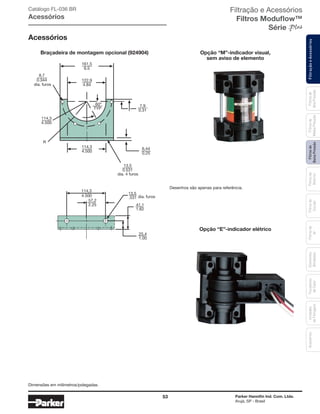 53 Parker Hannifin Ind. Com. Ltda.
Arujá, SP - Brasil
FiltraçãoeAcessóriosFiltrosde
BaixaPressão
Filtrosde
Retorno
Filtrosde
Sucção
Filtrosde
Ar
Unidades
deFiltragem
AcessóriosElementos
Blindados
Trocadores
deCalor
Filtrosde
MédiaPressão
Filtrosde
AltaPressão
Catálogo FL-036 BR
Acessórios
Acessórios
122,9
4.84
161,5
6.5
114,3
4.500
13,5
0.531
dia. 4 furos
114,3
4.500
R
60
TYP
7,9
0.31
8,7
0.344
dia. furos
6,44
0.25
114,3
4.500
25,4
1.00
57,2
2.25
13,5
.531
41,1
1.62
dia. furos
Braçadeira de montagem opcional (924904) Opção “M”-indicador visual,
sem aviso de elemento
Opção “E”-indicador elétrico
Desenhos são apenas para referência.
Dimensões em milímetros/polegadas.
Filtração e Acessórios
Filtros Moduflow™
Série
 