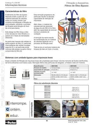 60 Parker Hannifin Ind. Com. Ltda.
Arujá, SP - Brasil
FiltraçãoeAcessóriosFiltrosde
BaixaPressão
Filtrosde
Retorno
Filtrosde
Sucção
Filtrosde
Ar
Unidades
deFiltragem
AcessóriosElementos
Blindados
Trocadores
deCalor
Filtrosde
MédiaPressão
Filtrosde
AltaPressão
Características do filtro
Sistemas com unidade bypass para impurezas leves
O elemento do filtro de bypass
Absolute é feito a partir de um
material bobinado de celulose,
sobre um núcleo central, que
combina microfiltração e filtração de
profundidade, utilizando o princípio
de filtração axial (direção do fluxo
de cima para baixo).
Este design do filtro força o óleo
a fluir através do meio filtrante e a
passar por 3 fases de densidades
diferentes.
As partículas maiores são retidas na
parte superior do filtro (1), partículas
intermediárias são retidas na etapa
seguinte (2), e as partículas ainda
menores são presas na parte inferior
comprimida do filtro (3).
Essas unidades de filtração de impurezas leves são projetadas para limpar volumes menores de fluidos lubrificantes,
de forma eficiente e com baixo custo. Remoção efetiva das partículas de desgaste, umidade e lodo em motores.
Esta remoção progressiva de
partículas resulta na elevada
capacidade de retenção de
impurezas.
Além disso, o material de
celulose permite absorção
de água de até 200 ml no filtro,
além da capacidade de remover
resinas e produtos de
oxidação.
A remoção da resina resulta
da combinação de um material
de celulose especial com o
processo de filtração axial.
Trata-se de um exclusivo sistema de
limpeza de óleo em todo o mundo.
Filtros de substituição Absolute
ABS10300
ABS20330 Filtro de 3 µ
ABS20370 Filtro de 5 µ
ABS25350 Filtro de 10 µ
ABS10450
ABS20430 Filtro de 3 µ
ABS20470 Filtro de 5 µ
ABS25450 Filtro de 10 µ
Especificações ABS10300 ABS10450
Pressão de trabalho 72,5 psi (5 bar) 72,5 psi (5 bar)
Capacidade de aplicação 30 qts (28 L) 50 qts (47 L)
Tamanho da porta
(entrada/saída)
1/4” NPT 1/4” NPT
Dimensões W6,38 x D6,54 x H12,48 pol. W8,03 x D8,11 x H12,64 pol.
(W162 x D166 x H317 mm) (W204 x D206 x H321 mm)
Peso 3,5 kg 5,5 kg
ABS10300
contaminação
nterrompe.
ontém.
eduz.
I
C
R
Catálogo FL-036 BR
Informações técnicas
Filtração e Acessórios
Filtros de Óleo Bypass
 