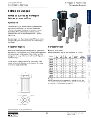 85 Parker Hannifin Ind. Com. Ltda.
Arujá, SP - Brasil
FiltraçãoeAcessóriosFiltrosde
Sucção
Filtrosde
Ar
Unidades
deFiltragem
AcessóriosElementos
Blindados
Trocadores
deCalor
Filtrosde
Retorno
Filtrosde
BaixaPressão
Filtrosde
MédiaPressão
Filtrosde
AltaPressão
Filtração e Acessórios
Filtros de Sucção
Filtros de Sucção
Aplicação
Os filtros de sucção em tela metálica, representam
a primeira proteção para as bombas hidráulicas,
retendo grandes partículas como cavacos, cascas
de solda ou tinta, plásticos granulados, porcas,
parafusos e outros, que podem provocar a quebra
da bomba.
Sua aplicação não dispensa o uso de filtros de retorno
e de pressão para controle do nível de contaminação
(ISO4406).
Recomendações
As bombas de engrenagens e de palhetas, geralmente
admitem um vácuo máximo de 0,16bar (5"Hg) na sucção
(consulte sempre o fabricante). Assim utilize um filtro
com perda de carga máxima de 0,07 bar (2” Hg) com o
elemento limpo.
Utilize sempre o vacuômetro e/ou vacuostato, para
indicar o momento da troca ou limpeza do filtro para
evitar a cavitação da bomba.
Características
• Tampas de alumínio;
• Meio filtrante em tela de aço inoxidável de 149μm.
Atenção:
a vazão máxima indicada na tabela acima é expressa em l/min para
uma perda de carga inicial de 0,07 bar com um fluido com densidade
de 0,86kg/dm3
, e viscosidade de 32cSt a 40°C.
C
B
LA
Tomada
Filtros de sucção de montagem
interna ao reservatório
Catálogo FL-036 BR
Informações técnicas
Modelo A B C L Tomada Vazão
mm mm mm mm (NPT) máximo
FTS006 44 30 13 75 1/2" 8
FTS012 44 30 13 107 1/2" 12
FTS020 64 44 13 122 3/4" 25
FTS045 64 44 13 153 1" 45
FTS080 98 68 14 169 1 1/2" 90
FTS110 98 68 14 214 1 1/2" 110
FTS160 98 68 14 294 2" 170
FTS200 172 105 18 170 2" 200
FTS300 172 105 18 233 2 1/2" 300
FTS400 172 105 18 298 3" 400
FTS500 172 105 18 363 3" 500
Dimensões em mm, exceto quando indicado.
 