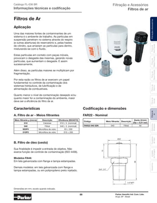89 Parker Hannifin Ind. Com. Ltda.
Arujá, SP - Brasil
FiltraçãoeAcessóriosFiltrosde
Ar
Unidades
deFiltragem
AcessóriosElementos
Blindados
Trocadores
deCalor
Filtrosde
Sucção
Filtrosde
Retorno
Filtrosde
BaixaPressão
Filtrosde
MédiaPressão
Filtrosde
AltaPressão
Filtração e Acessórios
Filtros de ar
Filtros de Ar
Aplicação
Uma das maiores fontes de contaminantes de um
sistema é o ambiente de trabalho. As partículas em
suspensão penetram no sistema através do respiro
(e outras aberturas) do reservatório e, pelas hastes
de cilindro, que arrastam as partículas para dentro,
misturando-se com o fluido.
Estas partículas em contato com peças móveis,
provocam o desgaste das mesmas, gerando novas
partículas, que aumentam o desgaste. E assim
sucessivamente.
Além disso, as partículas maiores se multiplicam por
fragmentação.
Por esta razão os filtros de ar exercem um papel
fundamental no controle da contaminação dos
sistemas hidráulicos, de lubrificação e de
alimentação de combustíveis.
Quanto menor o nível de contaminação desejado e/ou
quanto maior for a contaminação do ambiente, maior
deve ser a eficiência do filtro de ar.
B. Filtro de óleo (cesto)
Sua finalidade é impedir a entrada de objetos. Não
exerce função de controle de contaminação (ISO 4406).
Modelos FA44:
Em tela galvanizada com flange e tampa estampadas.
Demais modelos: em tela galvanizada com flange e
tampa estampadas, ou em polipropileno preto injetado.
A. Filtro de ar - Meios filtrantes
FiltraçãoeAcessóriosFiltrosde
BaixaPressão
Filtrosde
MédiaPressão
Filtrosde
AltaPressão
Características
83
51
Ø22
1/4"NPT
Catálogo FL-036 BR
Informações técnicas e codificação
Meio filtrante µ (micra) Descrição Eficiência (ISO4572)
010 Celulose ß10 ≥ 5 (nominal)
040 Filtral ß40 ≥ 5 (nominal)
003FV Microfibra de vidro ß3 ≥ 200
010FV Microfibra de vidro ß10 ≥ 200
Codificação e dimensões
FAR22 - Nominal
Código Meio filtrante Descrição
Vazão (l/min)
(Dp = 0,01 bar)
FAR22 040 02N 040 Filtral 50
Dimensões em mm, exceto quando indicado.
 