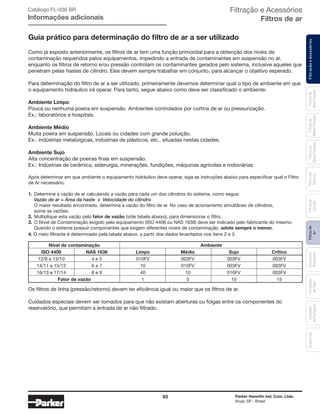93 Parker Hannifin Ind. Com. Ltda.
Arujá, SP - Brasil
FiltraçãoeAcessóriosFiltrosde
Ar
Unidades
deFiltragem
AcessóriosElementos
Blindados
Trocadores
deCalor
Filtrosde
Sucção
Filtrosde
Retorno
Filtrosde
BaixaPressão
Filtrosde
MédiaPressão
Filtrosde
AltaPressão
Filtração e Acessórios
Filtros de ar
Guia prático para determinação do filtro de ar a ser utilizado
Como já exposto anteriormente, os filtros de ar tem uma função primordial para a obtenção dos níveis de
contaminação requeridos pelos equipamentos, impedindo a entrada de contaminantes em suspensão no ar,
enquanto os filtros de retorno e/ou pressão controlam os contaminantes gerados pelo sistema, inclusive aqueles que
penetram pelas hastes de cilíndro. Eles devem sempre trabalhar em conjunto, para alcançar o objetivo esperado.
Para determinação do filtro de ar a ser utilizado, primeiramente devemos determinar qual o tipo de ambiente em que
o equipamento hidráulico irá operar. Para tanto, segue abaixo como deve ser classificado o ambiente:
Ambiente Limpo
Pouca ou nenhuma poeira em suspensão. Ambientes controlados por cortina de ar ou pressurização.
Ex.: laboratórios e hospitais.
Ambiente Médio
Muita poeira em suspensão. Locais ou cidades com grande poluição.
Ex.: indústrias metalúrgicas, indústrias de plásticos, etc., situadas nestas cidades.
Ambiente Sujo
Alta concentração de poeiras finas em suspensão.
Ex.: Indústrias de cerâmica, siderurgia, minerações, fundições, máquinas agrícolas e rodoviárias.
Após determinar em que ambiente o equipamento hidráulico deve operar, siga as instruções abaixo para especificar qual o Filtro
de Ar necessário.
1.	Determine a vazão de ar calculando a vazão para cada um dos cilindros do sistema, como segue:
	 Vazão de ar = Área da haste x Velocidade do cilindro
	 O maior resultado encontrado, determina a vazão do filtro de ar. No caso de acionamento simultâneo de cilindros,
	 some as vazões.
2.	Multiplique esta vazão pelo fator de vazão (vide tabela abaixo), para dimensionar o filtro.
3.	O Nível de Contaminação exigido pelo equipamento (ISO 4406 ou NAS 1638) deve ser indicado pelo fabricante do mesmo.
	 Quando o sistema possuir componentes que exigem diferentes níveis de contaminação, adote sempre o menor.
4. O meio filtrante é determinado pela tabela abaixo, a partir dos dados levantados nos itens 2 e 3.
	 Nível de contaminação	 Ambiente
	 ISO 4406	 NAS 1638	 Limpo	 Médio	 Sujo	 Crítico
	 12/9 e 13/10	 4 e 5	 010FV	 003FV	 003FV	 003FV
	 14/11 e 15/12	 6 e 7	 10	 010FV	 003FV	 003FV
	 16/13 e 17/14	 8 e 9	 40	 10	 010FV	 003FV
	 Fator de vazão		 1	 5	 10	 15
Os filtros de linha (pressão/retorno) devem ter eficiência igual ou maior que os filtros de ar.
Cuidados especiais devem ser tomados para que não existam aberturas ou folgas entre os componentes do
reservatório, que permitam a entrada de ar não filtrado.
Catálogo FL-036 BR
Informações adicionais
 