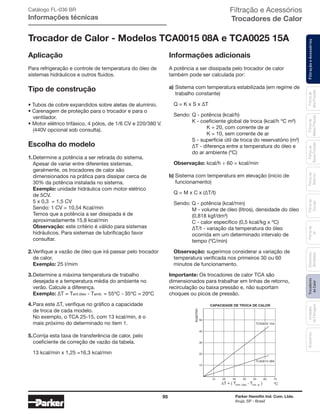 95 Parker Hannifin Ind. Com. Ltda.
Arujá, SP - Brasil
FiltraçãoeAcessóriosFiltrosde
Ar
Unidades
deFiltragem
AcessóriosElementos
Blindados
Trocadores
deCalor
Filtrosde
Sucção
Filtrosde
Retorno
Filtrosde
BaixaPressão
Filtrosde
MédiaPressão
Filtrosde
AltaPressão
Filtração e Acessórios
Trocadores de Calor
Trocador de Calor - Modelos TCA0015 08A e TCA0025 15A
Aplicação
Para refrigeração e controle de temperatura do óleo de
sistemas hidráulicos e outros fluidos.
Tipo de construção
• Tubos de cobre expandidos sobre aletas de alumínio.
• Carenagem de proteção para o trocador e para o
	ventilador.
• Motor elétrico trifásico, 4 pólos, de 1/6 CV e 220/380 V.
	 (440V opcional sob consulta).
Escolha do modelo
1.	Determine a potência a ser retirada do sistema.
	 Apesar de variar entre diferentes sistemas,
	 geralmente, os trocadores de calor são
	 dimensionados na prática para dissipar cerca de
	 30% da potência instalada no sistema.
	Exemplo: unidade hidráulica com motor elétrico
	 de 5CV.
	 5 x 0,3 = 1,5 CV
	 Sendo: 1 CV = 10,54 Kcal/min
	 Temos que a potência a ser dissipada é de
	 aproximadamente 15,8 kcal/min
	Observação: este critério é válido para sistemas
	 hidráulicos. Para sistemas de lubrificação favor
	consultar.
2.	Verifique a vazão de óleo que irá passar pelo trocador
	 de calor.
	Exemplo: 25 l/mim
3.	Determine a máxima temperatura de trabalho
	 desejada e a temperatura média do ambiente no
	 verão. Calcule a diferença.
	 Exemplo: ∆T = Tent.óleo - Tamb. = 55ºC - 35ºC = 20ºC
4.	Para este ∆T, verifique no gráfico a capacidade
	 de troca de cada modelo.
	 No exemplo, o TCA 25-15, com 13 kcal/min, é o
	 mais próximo do determinado no item 1.
5.	Corrija esta taxa de transferência de calor, pelo
	 coeficiente de correção de vazão da tabela.
	 13 kcal/min x 1,25 =16,3 kcal/min
Informações adicionais
A potência a ser dissipada pelo trocador de calor
também pode ser calculada por:
a)	Sistema com temperatura estabilizada (em regime de
	 trabalho constante)
	 Q = K x S x ∆T
	 Sendo:	Q - potência (kcal/h)
		 K - coeficiente global de troca (kcal/h ºC m²)
			 K = 20, com corrente de ar
			 K = 10, sem corrente de ar
		 S - superfície útil de troca do reservatório (m²)
		 ∆T - diferença entre a temperatura do óleo e
		 do ar ambiente (ºC)
	 Observação: kcal/h ÷ 60 = kcal/min
b) Sistema com temperatura em elevação (início de
	 funcionamento)
	 Q = M x C x (∆T/t)
	 Sendo: Q - potência (kcal/min)
		 M - volume de óleo (litros), densidade do óleo
		 (0,818 kgf/dm³)
		 C - calor específico (0,5 kcal/kg x ºC)
		 ∆T/t - variação da temperatura do óleo
		 ocorrida em um determinado intervalo de
		 tempo (ºC/min)
	 Observação: sugerimos considerar a variação de
	 temperatura verificada nos primeiros 30 ou 60
	 minutos de funcionamento.
Importante: Os trocadores de calor TCA são
dimensionados para trabalhar em linhas de retorno,
recirculação ou baixa pressão e, não suportam
choques ou picos de pressão.
10 20 30 40 50 60 70
10
20
30
40
50
nim/lack
ºCentr. óleo ent. ar
TCA0025 15A
CAPACIDADE DE TROCA DE CALOR
TCA0015 08A
Catálogo FL-036 BR
Informações técnicas
 