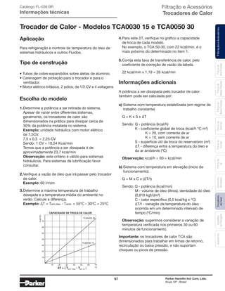 97 Parker Hannifin Ind. Com. Ltda.
Arujá, SP - Brasil
FiltraçãoeAcessóriosFiltrosde
Ar
Unidades
deFiltragem
AcessóriosElementos
Blindados
Trocadores
deCalor
Filtrosde
Sucção
Filtrosde
Retorno
Filtrosde
BaixaPressão
Filtrosde
MédiaPressão
Filtrosde
AltaPressão
Filtração e Acessórios
Trocadores de Calor
Trocador de Calor - Modelos TCA0030 15 e TCA0050 30
Aplicação
Para refrigeração e controle de temperatura do óleo de
sistemas hidráulicos e outros Fluidos.
Tipo de construção
• Tubos de cobre expandidos sobre aletas de alumínio.
• Carenagem de proteção para o trocador e para o
	ventilador.
• Motor elétrico trifásico, 2 pólos, de 1/2 CV e 4 voltagens
Escolha do modelo
1.	Determine a potência a ser retirada do sistema.
	 Apesar de variar entre diferentes sistemas,
	 geralmente, os trocadores de calor são
	 dimensionados na prática para dissipar cerca de
	 30% da potência instalada no sistema.
	Exemplo: unidade hidráulica com motor elétrico
	 de 7,5CV.
	 7,5 x 0,3 = 2,25 CV
	 Sendo: 1 CV = 10,54 Kcal/min
	 Temos que a potência a ser dissipada é de
	 aproximadamente 23,7 kcal/min
	Observação: este critério é válido para sistemas
	 hidráulicos. Para sistemas de lubrificação favor
	consultar.
2.	Verifique a vazão de óleo que irá passar pelo trocador
	 de calor.
	Exemplo: 60 l/mim
3.	Determine a máxima temperatura de trabalho
	 desejada e a temperatura média do ambiente no
	 verão. Calcule a diferença.
	 Exemplo: ∆T = Tent.óleo - Tamb. = 55ºC - 30ºC = 25ºC
4.	Para este ∆T, verifique no gráfico a capacidade
	 de troca de cada modelo.
	 No exemplo, o TCA 50-30, com 22 kcal/min, é o
	 mais próximo do determinado no item 1.
5.	Corrija esta taxa de transferência de calor, pelo
	 coeficiente de correção de vazão da tabela.
	 22 kcal/min x 1,19 = 26 kcal/min
Informações adicionais
A potência a ser dissipada pelo trocador de calor
tambem pode ser calculada por:
a)	Sistema com temperatura estabilizada (em regime de
	 trabalho constante)
	 Q = K x S x ∆T
	 Sendo:	Q - potência (kcal/h)
		 K - coeficiente global de troca (kcal/h ºC m²)
			 K = 20, com corrente de ar
			 K = 10, sem corrente de ar
		 S - superfície útil de troca do reservatório (m²)
		 ∆T - diferença entre a temperatura do óleo e
		 do ar ambiente (ºC)
	 Observação: kcal/h ÷ 60 = kcal/min
b) Sistema com temperatura em elevação (início de
	 funcionamento)
	 Q = M x C x (∆T/t)
	 Sendo: Q - potência (kcal/min)
		 M - volume de óleo (litros), densidade do óleo
		 (0,818 kgf/dm³)
		 C - calor específico (0,5 kcal/kg x ºC)
		 ∆T/t - variação da temperatura do óleo
		 ocorrida em um determinado intervalo de
		 tempo (ºC/min)
	 Observação: sugerimos considerar a variação de
	 temperatura verificada nos primeiros 30 ou 60
	 minutos de funcionamento.
Importante: os trocadores de calor TCA são
dimensionados para trabalhar em linhas de retorno,
recirculação ou baixa pressão, e não suportam
choques ou picos de pressão.
10 20 30 40 50 60 70
10
20
30
40
50
60
70
kcal/min
ºC∆T = ( T - T )entr. óleo ent. ar
TCA0050 30
TCA0030 15
CAPACIDADE DE TROCA DE CALOR
Catálogo FL-036 BR
Informações técnicas
 