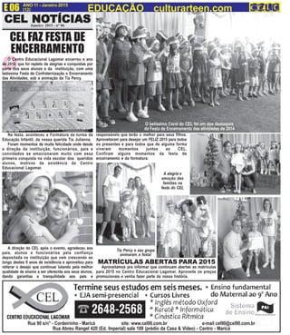 E 06 ANO 11 - Janeiro 2015
(12) EDUCAÇÃO culturarteen.com
CEL NOCEL NOCEL NOCEL NOCEL NOTÍCIASTÍCIASTÍCIASTÍCIASTÍCIASCEL NOCEL NOCEL NOCEL NOCEL NOTÍCIASTÍCIASTÍCIASTÍCIASTÍCIASJaneiro 2015 - n° 06
MATRÍCULAS ABERTAS PARA 2015
Aproveitamos pra informar que continuam abertas as matrículas
para 2015 no Centro Educacional Lagomar. Aproveite os preços
promocionais e venha fazer parte da nossa história.
Rua 90 s/n° - Cordeirinho - Maricá site: www.cel90.com.br e-mail cel90@cel90.com.br
Rua Abreu Rangel 420 (Ed. Imperial) sala 109 (prédio da Casa & Video) - Centro - Maricá
OO Centro Educacional Lagomar encerrou o ano
de 2014, que foi repleto de alegrias e conquistas por
parte dos seus alunos e da instituição, com uma
belíssima Festa de Confraternização e Encerramento
das Atividades, sob a animação da Tia Percy.
Na festa, aconteceu a Formatura da turma da
Educação Infantil, da nossa querida Tia Julianna.
Foram momentos de muita felicidade onde desde
a direção da instituição, funcionários, pais e
convidados se emocionaram muito com essa
primeira conquista na vida escolar dos queridos
alunos, motivos da existência do Centro
Educacional Lagomar.
A direção do CEL após o evento, agradeceu aos
pais, alunos e funcionários pela confiança
depositada na instituição que vem crescendo ao
longo destes 9 anos de existência e aproveitou para
reiterar o desejo que continuar lutando pela melhor
qualidade de ensino a ser oferecida aos seus alunos,
dando garantias e tranquilidade aos pais e
CEL FAZ FESTA DE
ENCERRAMENTO
O belíssimo Coral do CEL foi um dos destaques
da Festa de Encerramento das atividades de 2014
responsáveis que terão o melhor para seus filhos.
Aproveitaram para desejar um FELIZ 2015 para todos
os presentes e para todos que de alguma forma
viveram momentos juntos ao CEL.
Confiram alguns momentos da festa de
encerramento e da formatura:
A alegria e
emoção das
famílias na
festa do CEL
Tia Percy e seu grupo
animaram a festa!
 