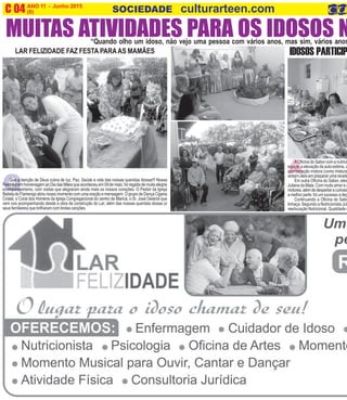 A
ANO 11 - Junho 2015 O INFORMATIVO OFICIAL DA FAMÍLIA DE MARICÁ
(8) www.culturarteen.comC 04 SOCIEDADE culturarteen.com
“Quando olho um idoso, não vejo uma pessoa com vários anos, mas sim, vários anos
MUITAS ATIVIDADES PARA OS IDOSOS N
QQue a benção de Deus cubra de luz, Paz, Saúde a vida das nossas queridas Idosas!!! Nossa
FestinhaemhomenagemaoDiadasMãesqueaconteceuem09demaio,foiregadademuitaalegria
ecompanheirismo, com visitas que alegraram ainda mais os nossos corações. O Pastor da Igreja
BatistadoFlamengoabriunossomomentocomumaoraçãoemensagem.OgrupodeDançaCigana
Cristal, o Coral dos Homens da Igreja Congregacional do centro de Maricá, o Sr. José Delaroli que
vem nos acompanhando desde a obra de construção do Lar, além das nossas queridas idosas (e
seusfamiliares) quebrilharamcomlindascanções.
LAR FELIZIDADE FAZ FESTA PARAAS MAMÃES
A Oficina do Sabor com a nutricio
equipe, a elevação da auto-estima, a
coordenação motora (como mistura
sintam úteis em preparar uma receita
Em outra Oficina do Sabor, eles
Juliana da Mata. Com muito amor e a
motores,alémdedespertaracuriosid
a melhor parte: foi um sucesso a deg
Continuando a Oficina do Sabo
linhaça. Segundo a Nutricionista Jul
reeducação Nutricional. Qualidade d
IDOSOS PARTICIP
 