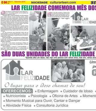 NO
ANO 11 - Setembro 2015 O INFORMATIVO OFICIAL DA FAMÍLIA DE MARICÁ
(8) www.culturarteen.comC 04 SOCIEDADE culturarteen.com
“Quando olho um idoso, não vejo uma pessoa com vários anos, mas sim, vários anos
SÃO DUAS UNIDADES DO LAR FELIZIDADE
LAR FELIZIDADE COMEMORA MÊS DOSO mês dos Idosos é comemorado em todo o Brasil de 1°
de setembro a 1° de outubro quando a lei do estatuto dos
idosos foi promulgada em 2003.
Pensandonisso,oLARFELIZIDADEcomdoisendereços
para melhor atender nossos queridos idosos, estará
organizando uma super programação de festa e atividades
para nossos idosos que começará na sexta feira dia 04 de
setembro quando o Dr. Daniel da Veterinária Santa Clara e
sua equipe, estarão trazendo vários pets para que possam
passar bons momentos com os nossos idosos. Esse belo
momento de convivência começará às 15:30h.
A festa continua na sexta feira dia 11, quando nossos
idosos darão um passeio até a Barra de Maricá e farão um
sensacionalpiqueniquenoRestauranteBarracuda,comdireito
aapresentaçãodedançaciganaCristal,tudoissoapartirdas
10 horas.
Um dos momentos mais esperados deste mês de
comemorações, é o dia da Vivência da Flor, no dia 18, com
show musical e participação da Igreja Messiânica de Maricá,
a partir das 15 horas.
Nodia26desetembro,agrandefestadeconfraternização,
a partir das 15 horas, com a presença do grupo de dança
cigana Fenix, Grupo MusicalAlegria de Viver e muitas outras
atrações e diversões.
E no dia 1° de outubro acontecerá a Missa de
Comemoração ao Dia do Idoso na Igreja Matriz de Nossa
Senhora doAmparo.
Venha participar e conhecer o LAR FELIZIDADE - o
lugar para o idoso chamar de seu! - e conheça todos os
serviços que oferecemos a quem sempre cuidou de nós!
No dia 27 de julho aconteceu a festa do Dia
dosAvós,quandonossosidososficarammaislin-
dos ainda para receber seus familiares que vie-
ram para uma grande festa de confraternização.
 