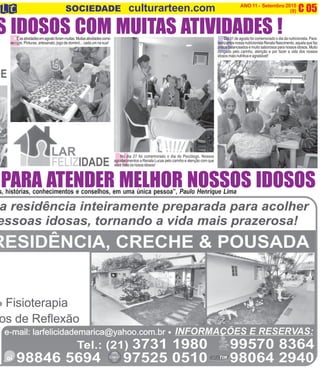 E D
C 05O INFORMATIVO OFICIAL DA FAMÍLIADE MARICÁ ANO 11 - Setembro 2015
www.culturarteen.com (9)SOCIEDADE culturarteen.com
s, histórias, conhecimentos e conselhos, em uma única pessoa”, Paulo Henrique Lima
PARA ATENDER MELHOR NOSSOS IDOSOS
S IDOSOS COM MUITAS ATIVIDADES !Easatividadesemagostoforammuitas.Muitasatividadescomo
sempre. Pinturas, artesanato, jogo de dominó... cada um na sua!
Dia 31 de agosto foi comemorado o dia da nutricionista. Para-
benizamosnossanutricionistaRenataNascimento,aquelaquefaz
pratos balanceados e muito saborosos para nossos idosos. Muito
obrigado pelo carinho, atenção e por fazer a vida dos nossos
idosos mais nutritiva e agradável!
NNo dia 27 foi comemorado o dia do Psicólogo. Nossos
agradecimentos a Renata Lucas pelo carinho e atenção com que
você trata os nosos idosos!
 