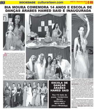 A
C 05O INFORMATIVO OFICIAL DAFAMÍLIADE MARICÁ ANO 12 - Dezembro 2015
www.culturarteen.com (9)SOCIEDADE culturarteen.com
Aconteceu no fim de semana do dia 21 de
novembro a comemoração do aniversário de
quatorze anos da dançarina de dança do ventre
Bia Moura em um lindo evento em Cordeirinho
(Maricá),quecontoucomapresençadediversas
bailarinas de dança árabe estudantes e profissio-
nais.“Aideiainicialeraapenasreuniralgunsami-
gos, e já que estamos ambas estudando a dança
do ventre, aproveitar para dançar, mas a ideia foi
ficando maior, uma amiga foi convidando outra e
resolvemosfazerumeventoumpoucomaior,com
luz,somecomidatípicadasarábias.”disseAntonia
Moura,batizadanadançadoventrecomoAriella,
mãe da aniversariante Bianca. O evento também
celebrou a inauguração do estúdio de danças
árabes Hamed Said, no mesmo lugar onde foi
celebrada a festa da aniversariante.
O evento contou com a participação das bai-
larinas Celinha Nastenka, Amarlei Xavier, Toni-
nhaAriella, Bia Moura, Zayra (Rosane Lagreca),
Zain, Ju Lopes, Indaiá Lopes e Christiane Zahra.
BIA MOURA COMEMORA 14 ANOS E ESCOLA DE
DANÇAS ÁRABES HAMED SAID É INAUGURADA
O estúdio Hamed Said é coordenado pela
professora e bailarina profissional Ju Lopes com
maisde15anosdedançaárabe.Nomesmolocal
também se situa o estudo fotográfico OLHARES
IMAGINÁRIOS também de responsabilidade de
Ju Lopes e do seu esposo Ederson Porto, instru-
tor de ballet clássico e professor de educação.
“A dança do ventre ou oriental árabe, como
prefirochamar,estimulasensaçõesnasmulheres
que muitas vezes passamos uma vida inteira e
não descobrimos. Não precisamos ter um corpo
escultural, apenas aprendemos a nos aceitar e
jogarcomasarmasquetemos.Sentimos-nosmais
belas e interessantes e isso faz toda a diferença
paragenteeparaomundo”,informaaprofessora
Ju Lopes.
As aulas acontecem às segundas e quartas-
feiras das 18:30 às 19:30 horas, e o estúdio se
localiza na rua 112 lado da praia em Cordeirinho,
Maricá.Oestudiofotográficotemporariamentesó
atendecomhoráriosmarcados,eostelefonespara
contato são: 99552-8004 e 96741-4678 ( Vivo-
WhatsApp)
ESCOLA DE
DANÇAS
ÁRABES
HAMED SAID
Rua 112 (lado da
praia), Cordeirinho
Maricá
99552-8004 e
96741-4678
(Vivo e WhatsApp)
 