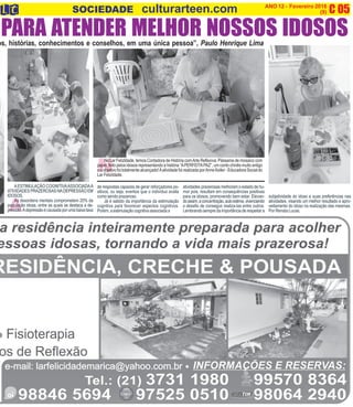 C 05O INFORMATIVO OFICIAL DA FAMÍLIA DE MARICÁ ANO 12 - Fevereiro 2016
www.culturarteen.com (9)SOCIEDADE culturarteen.com
A
os, histórias, conhecimentos e conselhos, em uma única pessoa”, Paulo Henrique Lima
PARA ATENDER MELHOR NOSSOS IDOSOS
N
No Lar FelizIdade, temos Contadora de História comArte Reflexiva. Pássaros de mosaico com
papel, feito pelos idosos representando a história “APERFEITAPAZ”, um conto chinês muito antigo
e o objetivo foi totalmente alcançado!Aatividade foi realizada porAnne Keller - Educadora Social do
Lar FelizIdade.
subjetividade do idoso e suas preferências nas
atividades, visando um melhor resultado e apro-
veitamento do idoso na realização das mesmas.
Por Renata Lucas.
AESTIMULAÇÃO COGNITIVAASSOCIADAA
ATIVIDADESPRAZEROSASNADEPRESSÃOEM
IDOSOS.
As desordens mentais comprometem 20% da
população idosa, entre as quais se destaca a de-
pressão.Adepressãoécausadaporumabaixataxa
de respostas capazes de gerar reforçadores po-
sitivos, ou seja, eventos que o indivíduo avalia
como sendo prazeroso.
Já é sabido da importância da estimulação
cognitiva para favorecer aspectos cognitivos.
Porém,aestimulaçãocognitivaassociadaa
atividades prazerosas melhoram o estado de hu-
mor pois, resultam em consequências positivas
para os idosos, promovendo bem estar. Elevan-
doassim,aconcentração,autoestima,vivenciando
o desafio de conseguir realiza-las entre outros.
Lembrandosempredaimportânciaderespeitara
 