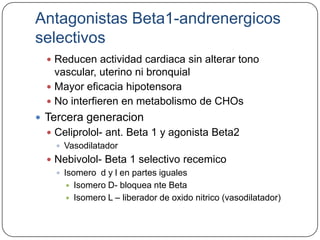 Antagonistas Beta1-andrenergicos
selectivos
   Reducen actividad cardiaca sin alterar tono
    vascular, uterino ni bronquial
   Mayor eficacia hipotensora
   No interfieren en metabolismo de CHOs
 Tercera generacion
   Celiprolol- ant. Beta 1 y agonista Beta2
     Vasodilatador
   Nebivolol- Beta 1 selectivo recemico
     Isomero d y l en partes iguales
        Isomero D- bloquea nte Beta
        Isomero L – liberador de oxido nitrico (vasodilatador)
 