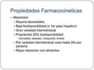 Propiedades Farmacocineticas
 Absorcion
   Mayoria liposolubles
   Baja biodisponibilidad (x 1er paso hepatico)
   Gran variedad interindividual
   Propranolol 25% biodisponibilidad
     Carvedilol, labetalol, metoprolol, timolol
   Por variedad interindividual varia hasta 20x por
    persona
   Mayor absorcion con alimentos
 
