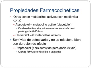 Propiedades Farmacocineticas
• Otros tienen metabolitos activos (con mediavida
  corta)
   Acebutolol – metabolito activo (diacetolol)
     Cardioselectivo, simpaticomimetico, semivida mas
     prolongada (8-13 hrs)
   Carvedilol – 6 metabolitos activos
 Semivida de estos varia y no se relaciona bien
 con duración de efecto
   Propranolol (4hrs semivida pero dosis 2x dia)
     Ciertas formulaciones solo 1 vez x dia
 