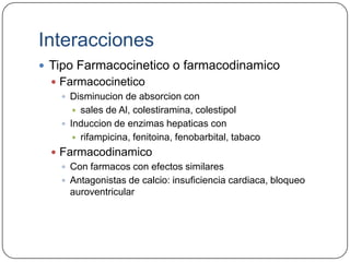 Interacciones
 Tipo Farmacocinetico o farmacodinamico
   Farmacocinetico
     Disminucion de absorcion con
        sales de Al, colestiramina, colestipol
     Induccion de enzimas hepaticas con
        rifampicina, fenitoina, fenobarbital, tabaco

   Farmacodinamico
     Con farmacos con efectos similares
     Antagonistas de calcio: insuficiencia cardiaca, bloqueo
      auroventricular
 