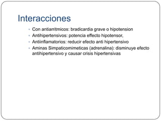 Interacciones
   Con antiarritmicos: bradicardia grave o hipotension
   Antihipertensivos: potencia effecto hipotensor,
   Antiinflamatorios: reducir efecto anti hipertensivo
   Aminas Simpaticomimeticas (adrenalina): disminuye efecto
    antihipertensivo y causar crisis hipertensivas
 