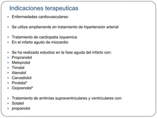 Indicaciones terapeuticas
 Enfermedades cardiovasculares:


 Se utiliza ampliamente en tratamiento de hipertensión arterial


 Tratamiento de cardiopatia isquemica
 En el infarto agudo de miocardio


 Se ha realizado estudios en la fase aguda del infarto con:
 Propranolol
 Metoprolol
 Timolol
 Atenolol
 Carvediolol
 Pindolol*
 Oxiprenolol*


 Tratamiento de arritmias supraventriculares y ventriculares con:
 Sotalol
 propanolol
 