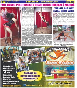 D
ANO 10 - Junho 2014
(8)E 02 ESPORTES culturarteen.com
U
EXIBIÇÃO DE CHAIR DANCE
NA FINAL DO MISS MARICÁ
Um dos destaques da noite da grande final do MISS
MARICÁ 2014, foi apresentação da professora de Pole
Dance e Pole Fitness, Luciana (conhecida como Lú Póle
Fitness)exibindograça,charme,belezaemuitasensualidade
no CHAIR DANCE, dança sensual, artística e esportiva
usando cadeiras.
Lú (38) tem uma academia na rua Barão de Mesquita
459 no bairro da Tijuca (Rio de Janeiro) onde atende
diversas alunas. Dá aulas também numa academia em
Nilópolis e em breve estará em vários outros municípios,
inclusive Maricá.
Você pode entrar em contato com nossa
querida Lú pelos telefones 2572-8884 e
98291-9176
POLE DANCE, POLE FITNESS E CHAIR DANCE CHEGAM À MARICÁ
Desde a aparesentação da
novela da Glogo, onde Flávia
Alessandra vivia uma dançarina
de pole dance que esta arte
passou a aparecer e a conviver
de alguma forma na vida de
algumasbrasileiras.
Antes discriminada e visto
apenas em inferninhos onde
mulheresseexibiamquasenuas
para tentar ganhar a vida, o pole
dance começou a ser notado,
respeitado e praticado por
homens e mulheres não apenas
comoumadançaouumatécnica
para “apimentar” relações entre
casais, mas como esporte, e o
COI (Comite Olímpico
Internacional) estuda a
possibilidade de em breve,
passar a ser esporte olímpico.
Uma mistura de dança,
ginásticarpitmicaemuitaforçae
concentração, além é claro, de
muita sensualidade, fazem hoje
do pole dance um esporte mais
conhecido como POLE FITNESS.
E foi nessa procura que descobrimos uma mulher linda, intensa e amante do
pole dance. Praticante das duas modalidades (o sensual e o fitness), ela dá aulas
paradiversasmulheresquequeremconquistarbeloscorpos,forçaesensualidade,
num esporte pra lá de completo e que exige muita disciplina e determinação. O
nome dela é LUCIANAALMEIDA (38), que tem seu estúdio de Pole no bairro da
Tijuca (veja quadro ao lado) e que está chegando a outros municípios.
A PR PRODUÇÕES estará trazendo para Maricá, para apresentações e
workshops em algumas academias do município (Gigio, Forma Fitness e Bom
Físico) logo após a copa a professora Lu, conhecida como LU POLE FITNESS
para também em breve, começar a misnistrar aulas de Pole Dance, Pole Fitness e
Chair Dance aqui no nosso município.
 