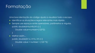 Formatação 
Uma boa identação do código ajuda a visualizar todo o escopo. 
 Identificar as situações e regras relevantes mais rápido. 
 Sempre use espaços entre operadores, parâmetros e vírgulas. 
public double(inta,intb,int c) { 
Double value=number+(123*2); 
} 
 Melhor assim... 
public double(int a, int b, int c) { 
Double value = number + (123 *2); 
} 
 