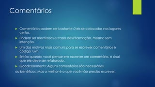 Comentários 
 Comentários podem ser bastante úteis se colocados nos lugares 
certos. 
 Podem ser mentirosos e trazer desinformação, mesmo sem 
intenção. 
 Um dos motivos mais comuns para se escrever comentários é 
código ruim. 
 Então quando você pensar em escrever um comentário, é sinal 
que ele deve ser refatorado. 
 Goodcomments: Alguns comentários são necessários 
ou benéficos. Mas o melhor é o que você não precisa escrever. 
 