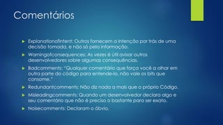 Comentários 
 Explanationofintent: Outros fornecem a intenção por trás de uma 
decisão tomada, e não só pela informação. 
 Warningofconsequences: As vezes é útil avisar outros 
desenvolvedores sobre algumas consequências. 
 Badcomments: “Qualquer comentário que força você a olhar em 
outra parte do código para entende-lo, não vale os bits que 
consome.” 
 Redundantcomments: Não diz nada a mais que o próprio Código. 
 Misleadingcomments: Quando um desenvolvedor declara algo e 
seu comentário que não é preciso o bastante para ser exato. 
 Noisecomments: Declaram o óbvio. 
