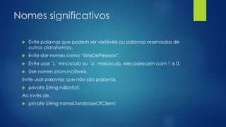 Nomes significativos 
 Evite palavras que podem ser variáveis ou palavras reservadas de 
outras plataformas. 
 Evite dar nomes como “listaDePessoas”. 
 Evite usar ´L´ minúsculo ou ´o´ maiúsculo, eles parecem com 1 e 0. 
 Use nomes pronunciáveis. 
Evite usar palavras que não são palavras. 
 private String ndbofcli; 
Ao invés de.. 
 private String nameDatabaseOfClient; 
 