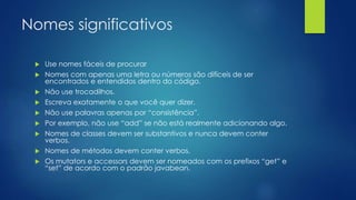 Nomes significativos 
 Use nomes fáceis de procurar 
 Nomes com apenas uma letra ou números são difíceis de ser 
encontrados e entendidos dentro do código. 
 Não use trocadilhos. 
 Escreva exatamente o que você quer dizer. 
 Não use palavras apenas por “consistência”. 
 Por exemplo, não use “add” se não está realmente adicionando algo. 
 Nomes de classes devem ser substantivos e nunca devem conter 
verbos. 
 Nomes de métodos devem conter verbos. 
 Os mutators e accessors devem ser nomeados com os prefixos “get” e 
“set” de acordo com o padrão javabean. 
 