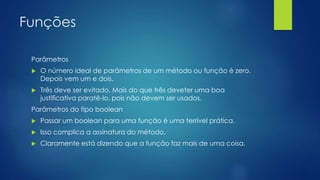 Funções 
Parâmetros 
 O número ideal de parâmetros de um método ou função é zero. 
Depois vem um e dois. 
 Três deve ser evitado. Mais do que três deveter uma boa 
justificativa paratê-lo, pois não devem ser usados. 
Parâmetros do tipo boolean 
 Passar um boolean para uma função é uma terrível prática. 
 Isso complica a assinatura do método. 
 Claramente está dizendo que a função faz mais de uma coisa. 
 