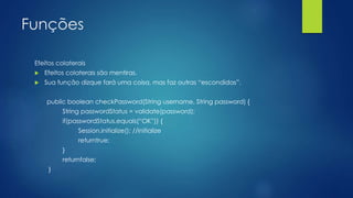Funções 
Efeitos colaterais 
 Efeitos colaterais são mentiras. 
 Sua função dizque fará uma coisa, mas faz outras “escondidas”. 
public boolean checkPassword(String username, String password) { 
String passwordStatus = validate(password); 
if(passwordStatus.equals(“OK”)) { 
Session.initialize(); //initialize 
returntrue; 
} 
returnfalse; 
} 
 