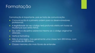 Formatação 
Formatação é importante, pois se trata de comunicação. 
 Comunicação é a primeira ordem para os desenvolvedores 
profissionais. 
 A legibilidade do seu código terá profundo efeito em todas as 
mudanças que serão feitas. 
 Seu estilo e disciplina sobrevive mesmo se o código original for 
alterado. 
 Vertical formating 
 Não é uma regra, mas geralmente uma classe tem 200 linhas, com 
um limite de 500 linhas. 
 Classes menores são mais fáceis de entender. 
 