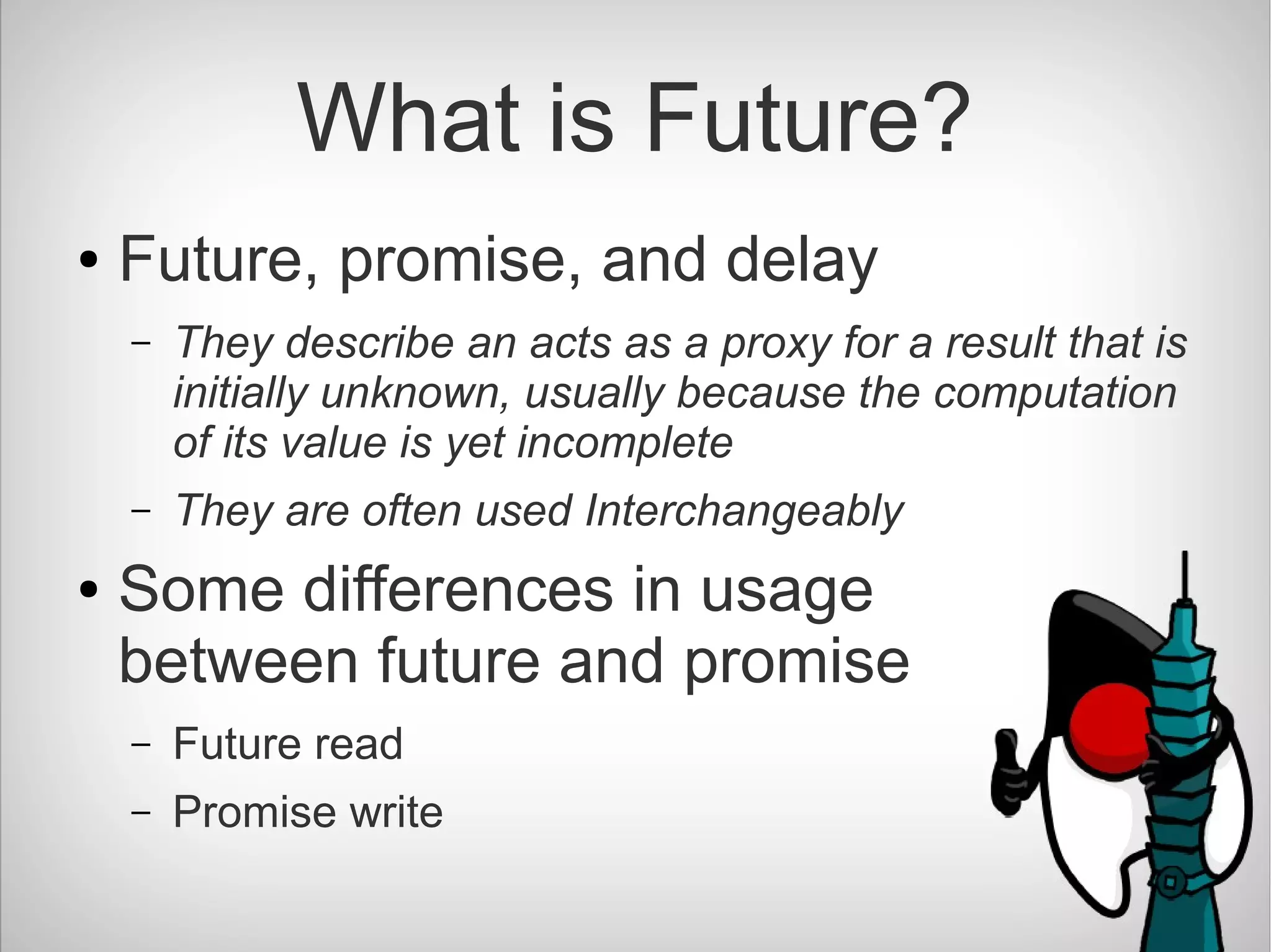 What is Future?
● Future, promise, and delay
– They describe an acts as a proxy for a result that is
initially unknown, usually because the computation
of its value is yet incomplete
– They are often used Interchangeably
● Some differences in usage
between future and promise
– Future read
– Promise write
 