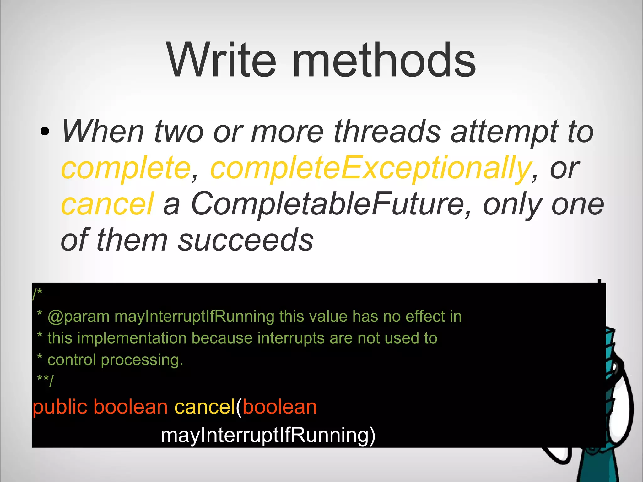 Write methods
● When two or more threads attempt to
complete, completeExceptionally, or
cancel a CompletableFuture, only one
of them succeeds
/*
* @param mayInterruptIfRunning this value has no effect in
* this implementation because interrupts are not used to
* control processing.
**/
public boolean cancel(boolean
mayInterruptIfRunning)
 