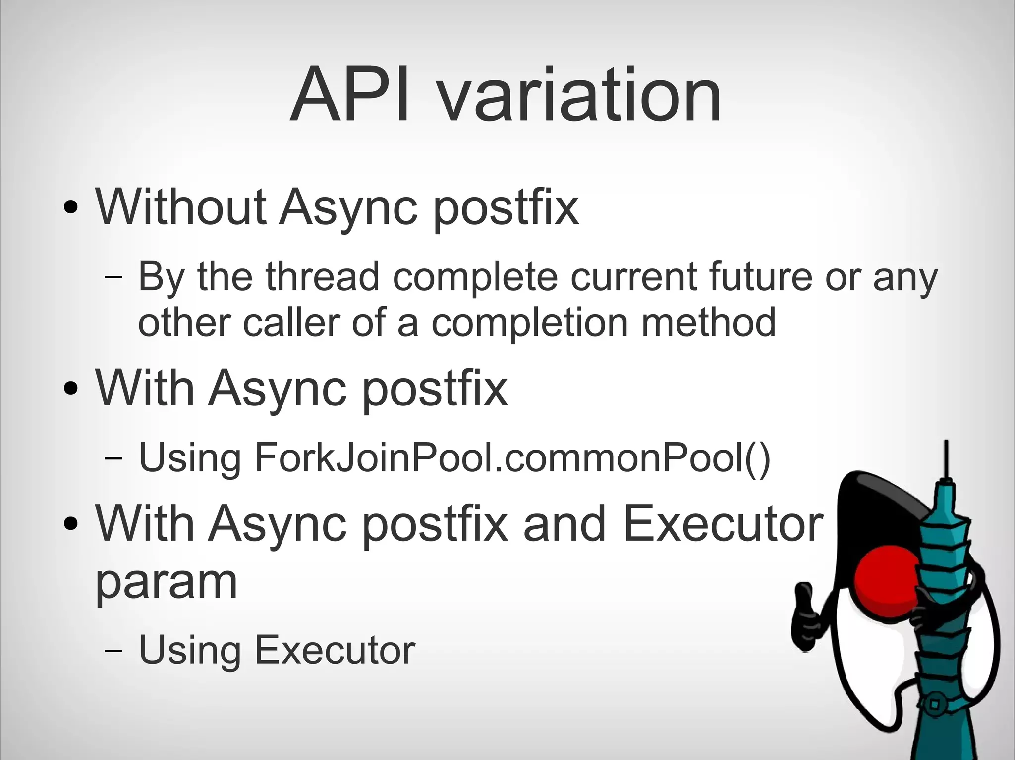 API variation
● Without Async postfix
– By the thread complete current future or any
other caller of a completion method
● With Async postfix
– Using ForkJoinPool.commonPool()
● With Async postfix and Executor
param
– Using Executor
 