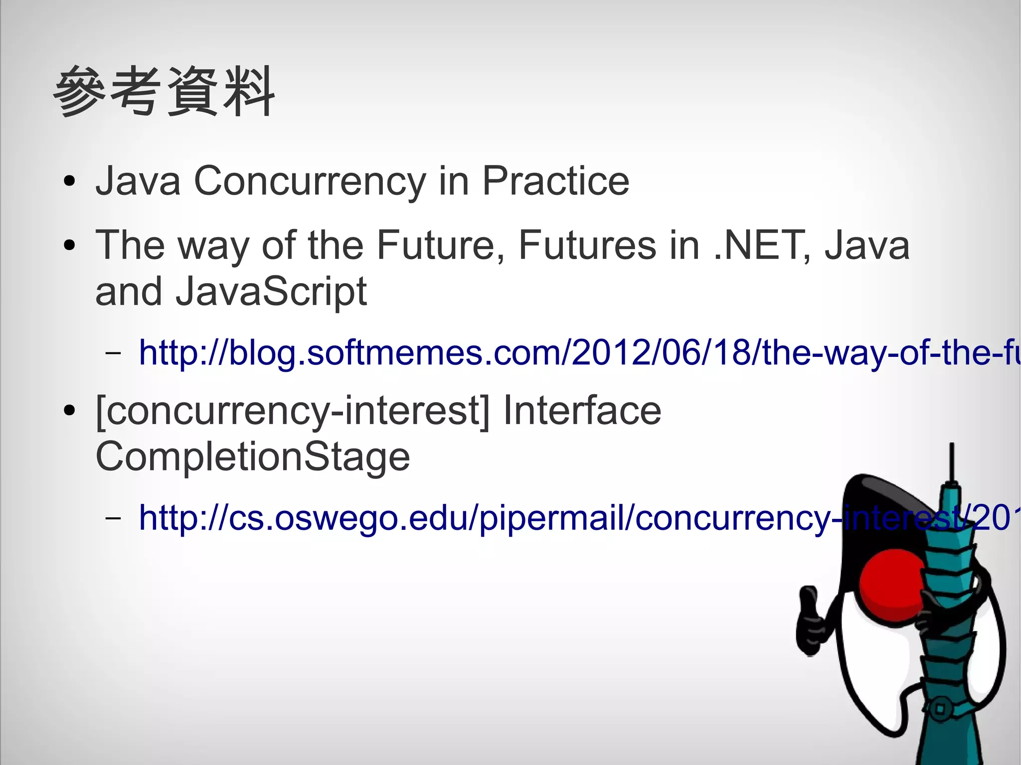 參考資料
● Java Concurrency in Practice
● The way of the Future, Futures in .NET, Java
and JavaScript
– http://blog.softmemes.com/2012/06/18/the-way-of-the-fu
● [concurrency-interest] Interface
CompletionStage
– http://cs.oswego.edu/pipermail/concurrency-interest/201
 