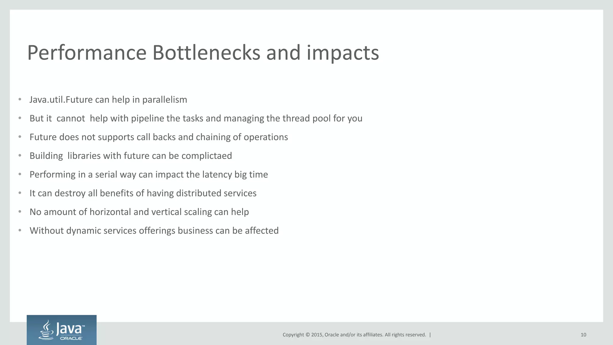 Copyright © 2015, Oracle and/or its affiliates. All rights reserved. |
Performance Bottlenecks and impacts
• Java.util.Future can help in parallelism
• But it cannot help with pipeline the tasks and managing the thread pool for you
• Future does not supports call backs and chaining of operations
• Building libraries with future can be complictaed
• Performing in a serial way can impact the latency big time
• It can destroy all benefits of having distributed services
• No amount of horizontal and vertical scaling can help
• Without dynamic services offerings business can be affected
10
 