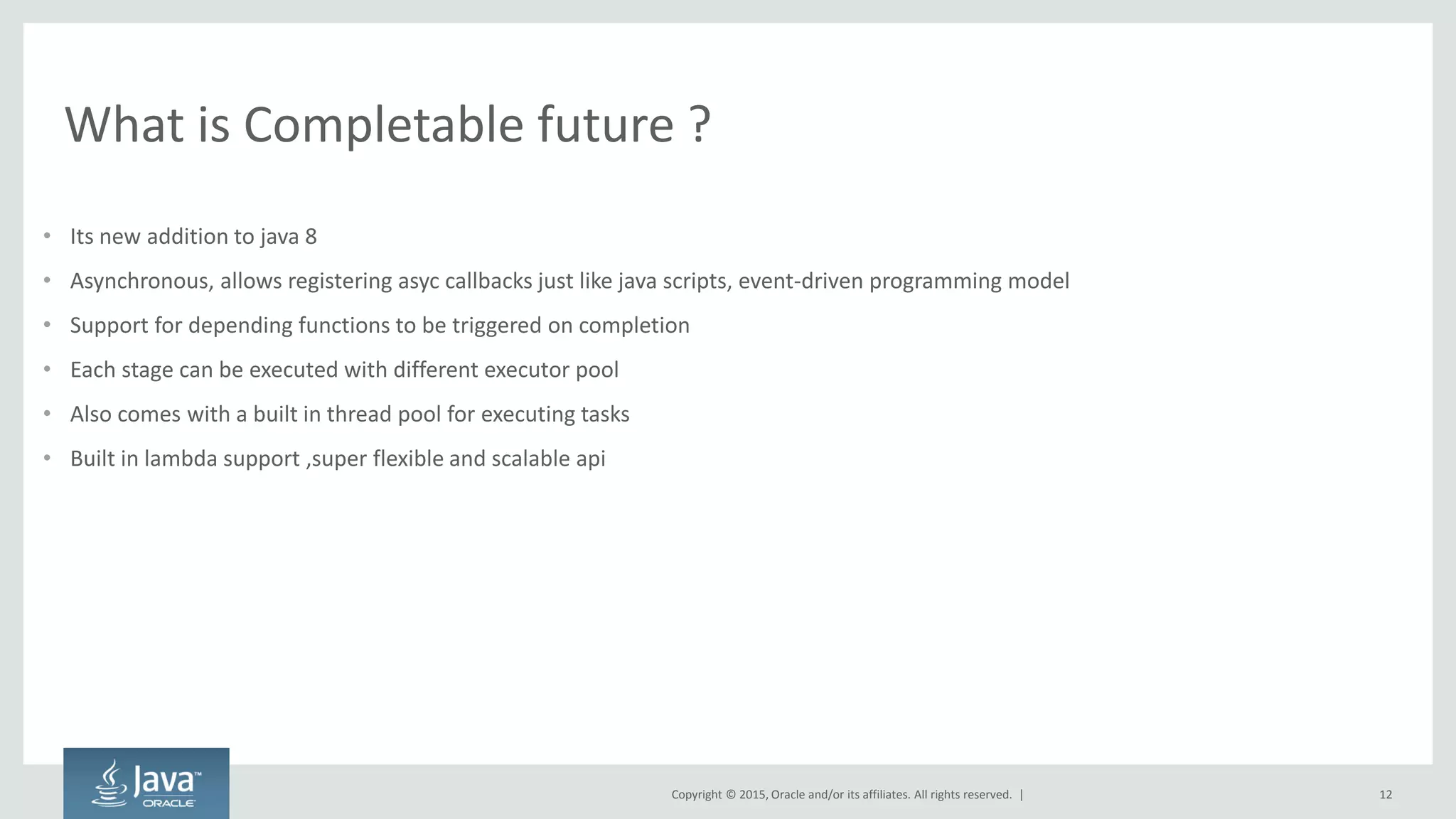 Copyright © 2015, Oracle and/or its affiliates. All rights reserved. |
What is Completable future ?
• Its new addition to java 8
• Asynchronous, allows registering asyc callbacks just like java scripts, event-driven programming model
• Support for depending functions to be triggered on completion
• Each stage can be executed with different executor pool
• Also comes with a built in thread pool for executing tasks
• Built in lambda support ,super flexible and scalable api
12
 