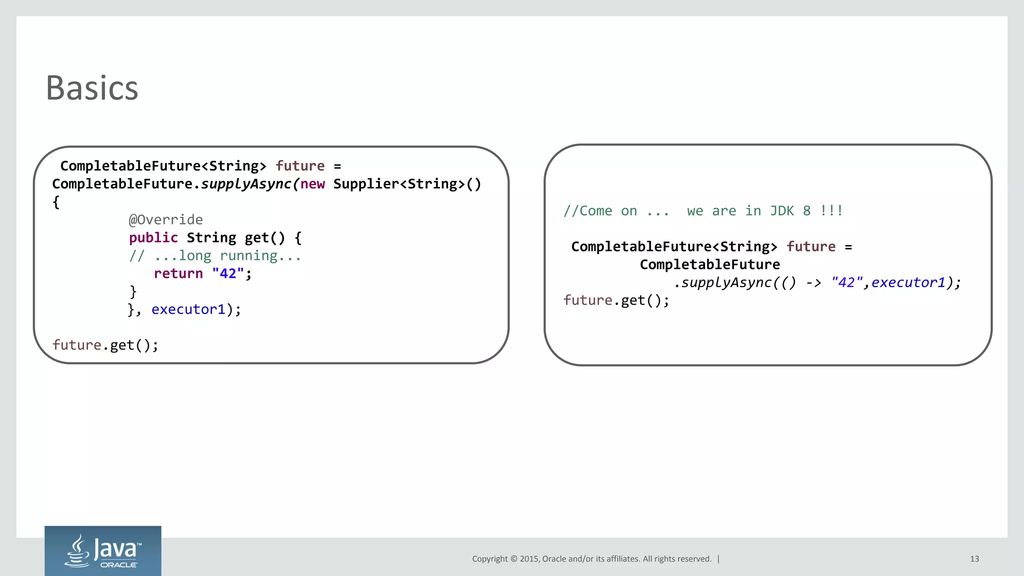 Copyright © 2015, Oracle and/or its affiliates. All rights reserved. |
Basics
13
CompletableFuture<String> future =
CompletableFuture.supplyAsync(new Supplier<String>()
{
@Override
public String get() {
// ...long running...
return "42";
}
}, executor1);
future.get();
//Come on ... we are in JDK 8 !!!
CompletableFuture<String> future =
CompletableFuture
.supplyAsync(() -> "42",executor1);
future.get();
 