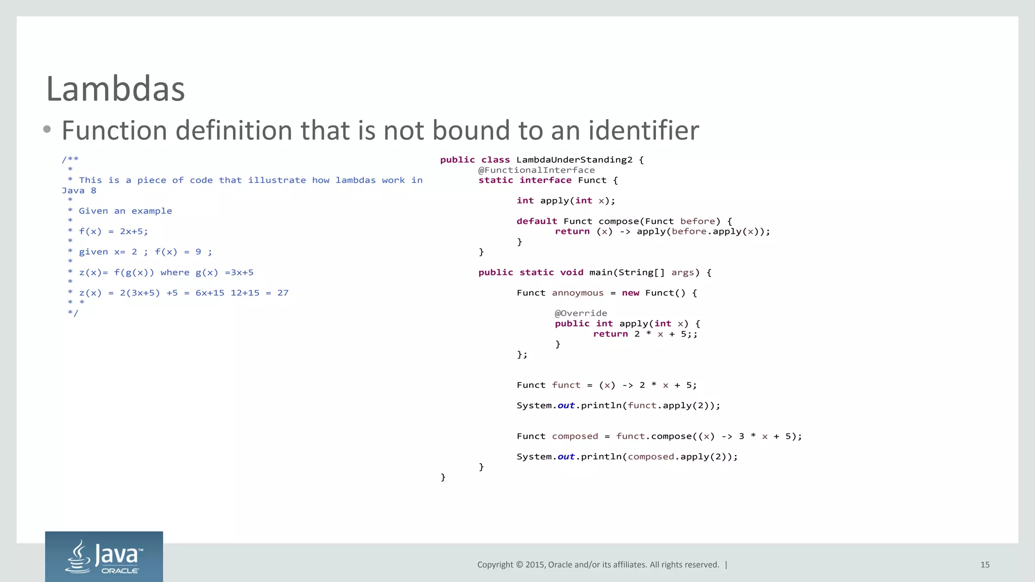 Copyright © 2015, Oracle and/or its affiliates. All rights reserved. |
Lambdas
• Function definition that is not bound to an identifier
15
/**
*
* This is a piece of code that illustrate how lambdas work in
Java 8
*
* Given an example
*
* f(x) = 2x+5;
*
* given x= 2 ; f(x) = 9 ;
*
* z(x)= f(g(x)) where g(x) =3x+5
*
* z(x) = 2(3x+5) +5 = 6x+15 12+15 = 27
* *
*/
public class LambdaUnderStanding2 {
@FunctionalInterface
static interface Funct {
int apply(int x);
default Funct compose(Funct before) {
return (x) -> apply(before.apply(x));
}
}
public static void main(String[] args) {
Funct annoymous = new Funct() {
@Override
public int apply(int x) {
return 2 * x + 5;;
}
};
Funct funct = (x) -> 2 * x + 5;
System.out.println(funct.apply(2));
Funct composed = funct.compose((x) -> 3 * x + 5);
System.out.println(composed.apply(2));
}
}
 