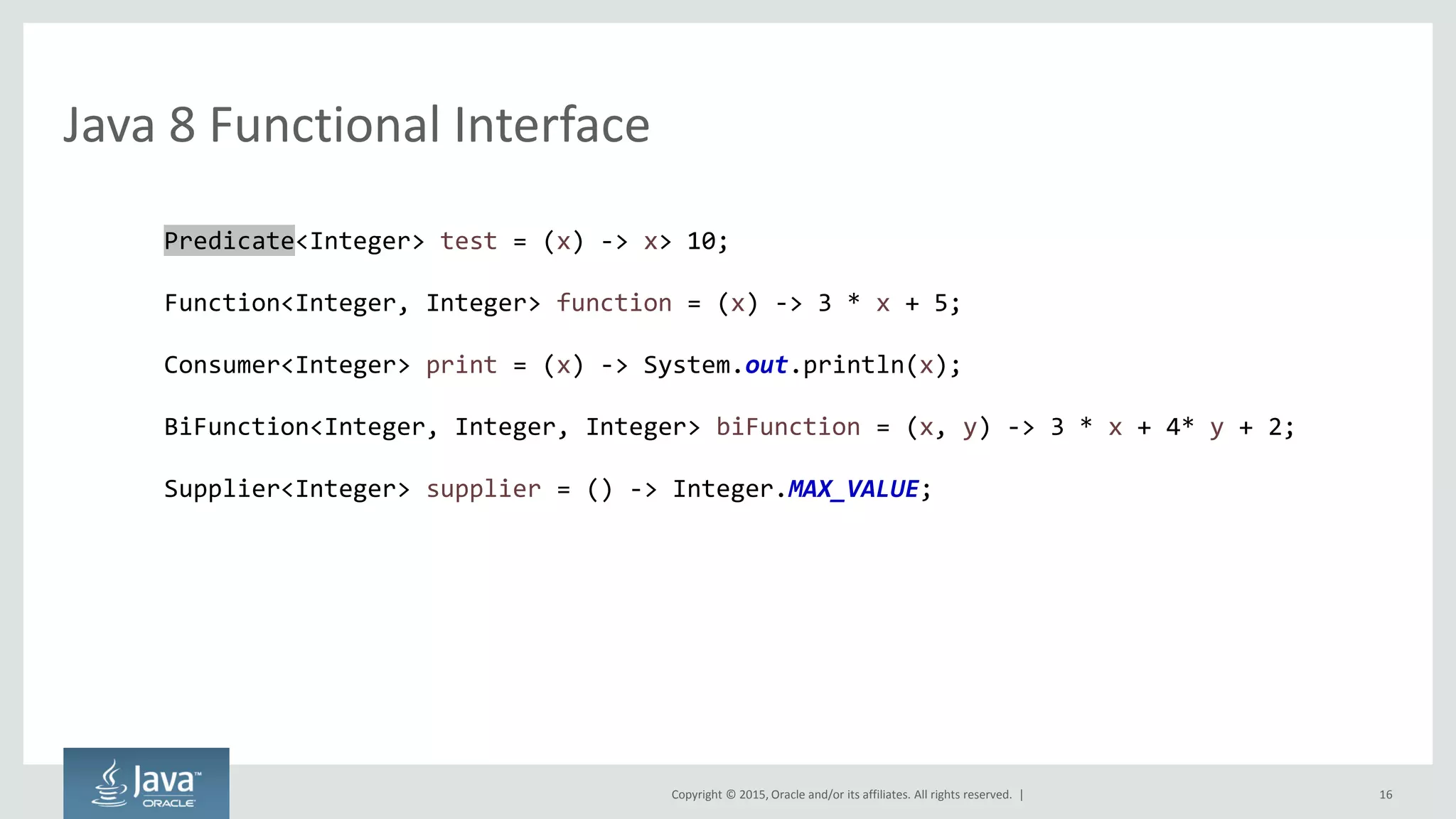Copyright © 2015, Oracle and/or its affiliates. All rights reserved. |
Java 8 Functional Interface
16
Predicate<Integer> test = (x) -> x> 10;
Function<Integer, Integer> function = (x) -> 3 * x + 5;
Consumer<Integer> print = (x) -> System.out.println(x);
BiFunction<Integer, Integer, Integer> biFunction = (x, y) -> 3 * x + 4* y + 2;
Supplier<Integer> supplier = () -> Integer.MAX_VALUE;
 