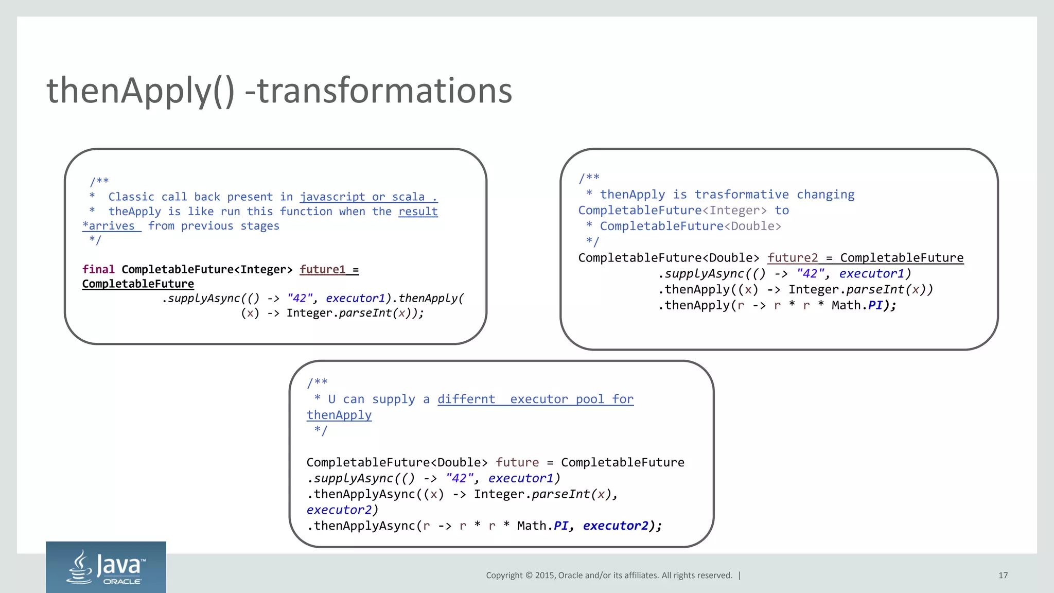 Copyright © 2015, Oracle and/or its affiliates. All rights reserved. |
thenApply() -transformations
17
/**
* Classic call back present in javascript or scala .
* theApply is like run this function when the result
*arrives from previous stages
*/
final CompletableFuture<Integer> future1 =
CompletableFuture
.supplyAsync(() -> "42", executor1).thenApply(
(x) -> Integer.parseInt(x));
/**
* thenApply is trasformative changing
CompletableFuture<Integer> to
* CompletableFuture<Double>
*/
CompletableFuture<Double> future2 = CompletableFuture
.supplyAsync(() -> "42", executor1)
.thenApply((x) -> Integer.parseInt(x))
.thenApply(r -> r * r * Math.PI);
/**
* U can supply a differnt executor pool for
thenApply
*/
CompletableFuture<Double> future = CompletableFuture
.supplyAsync(() -> "42", executor1)
.thenApplyAsync((x) -> Integer.parseInt(x),
executor2)
.thenApplyAsync(r -> r * r * Math.PI, executor2);
 