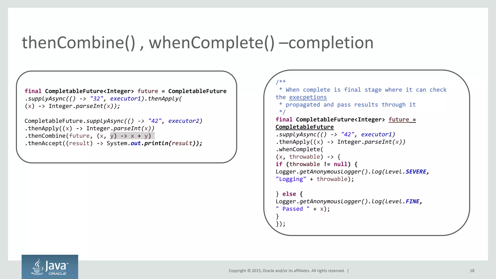 Copyright © 2015, Oracle and/or its affiliates. All rights reserved. |
thenCombine() , whenComplete() –completion
18
final CompletableFuture<Integer> future = CompletableFuture
.supplyAsync(() -> "32", executor1).thenApply(
(x) -> Integer.parseInt(x));
CompletableFuture.supplyAsync(() -> "42", executor2)
.thenApply((x) -> Integer.parseInt(x))
.thenCombine(future, (x, y) -> x + y)
.thenAccept((result) -> System.out.println(result));
/**
* When complete is final stage where it can check
the execpetions
* propagated and pass results through it
*/
final CompletableFuture<Integer> future =
CompletableFuture
.supplyAsync(() -> "42", executor1)
.thenApply((x) -> Integer.parseInt(x))
.whenComplete(
(x, throwable) -> {
if (throwable != null) {
Logger.getAnonymousLogger().log(Level.SEVERE,
"Logging" + throwable);
} else {
Logger.getAnonymousLogger().log(Level.FINE,
" Passed " + x);
}
});
 