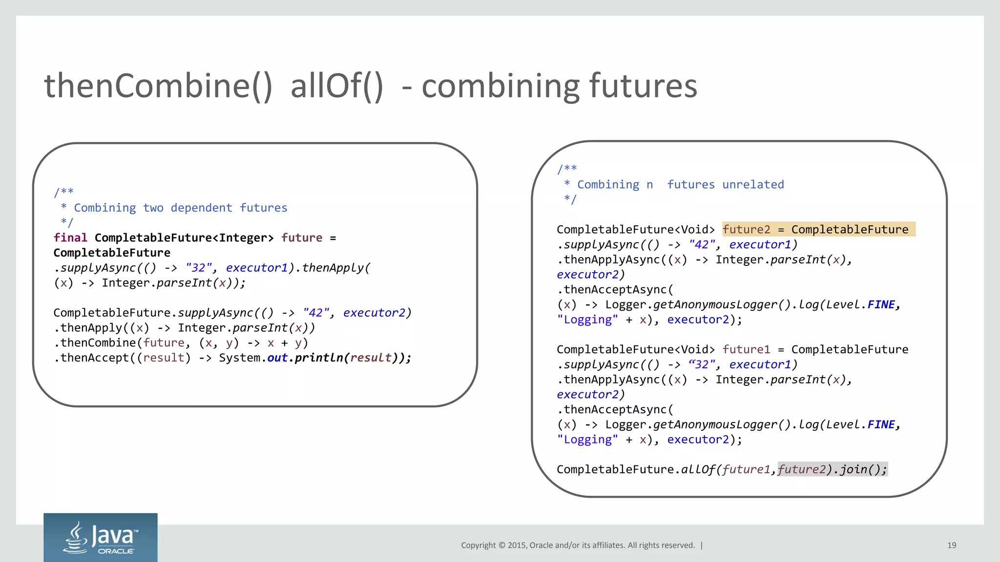 Copyright © 2015, Oracle and/or its affiliates. All rights reserved. |
thenCombine() allOf() - combining futures
19
/**
* Combining two dependent futures
*/
final CompletableFuture<Integer> future =
CompletableFuture
.supplyAsync(() -> "32", executor1).thenApply(
(x) -> Integer.parseInt(x));
CompletableFuture.supplyAsync(() -> "42", executor2)
.thenApply((x) -> Integer.parseInt(x))
.thenCombine(future, (x, y) -> x + y)
.thenAccept((result) -> System.out.println(result));
/**
* Combining n futures unrelated
*/
CompletableFuture<Void> future2 = CompletableFuture
.supplyAsync(() -> "42", executor1)
.thenApplyAsync((x) -> Integer.parseInt(x),
executor2)
.thenAcceptAsync(
(x) -> Logger.getAnonymousLogger().log(Level.FINE,
"Logging" + x), executor2);
CompletableFuture<Void> future1 = CompletableFuture
.supplyAsync(() -> “ ", executor1)
.thenApplyAsync((x) -> Integer.parseInt(x),
executor2)
.thenAcceptAsync(
(x) -> Logger.getAnonymousLogger().log(Level.FINE,
"Logging" + x), executor2);
CompletableFuture.allOf(future1,future2).join();
 