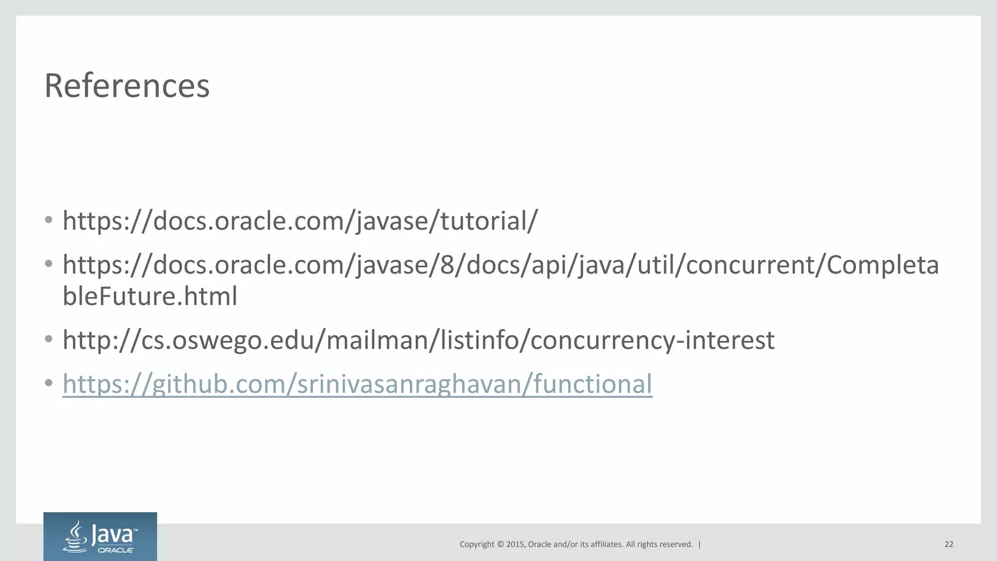 Copyright © 2015, Oracle and/or its affiliates. All rights reserved. |
References
• https://docs.oracle.com/javase/tutorial/
• https://docs.oracle.com/javase/8/docs/api/java/util/concurrent/Completa
bleFuture.html
• http://cs.oswego.edu/mailman/listinfo/concurrency-interest
• https://github.com/srinivasanraghavan/functional
22
 