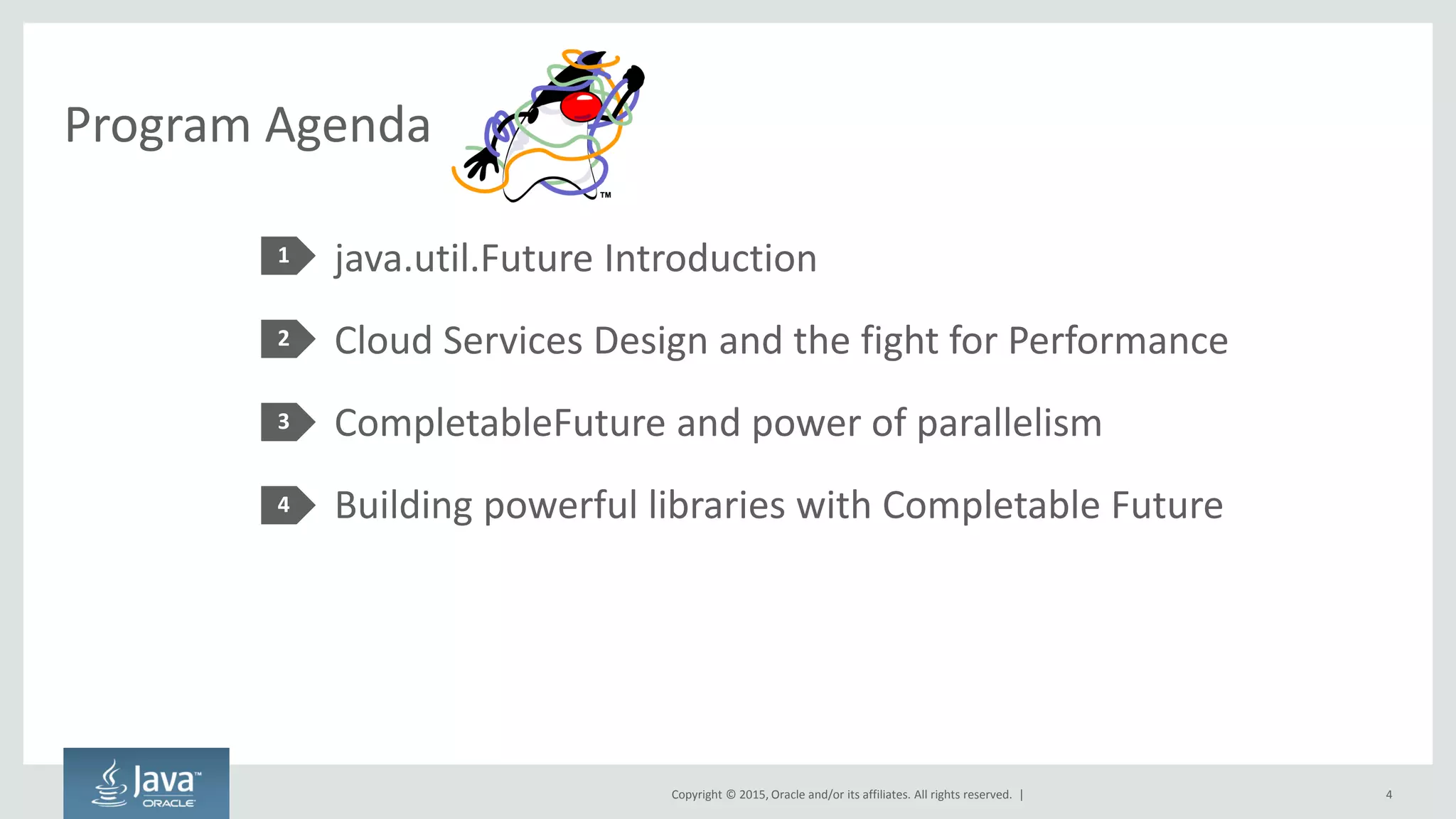 Copyright © 2015, Oracle and/or its affiliates. All rights reserved. |
Program Agenda
java.util.Future Introduction
Cloud Services Design and the fight for Performance
CompletableFuture and power of parallelism
Building powerful libraries with Completable Future
1
2
3
4
4
 