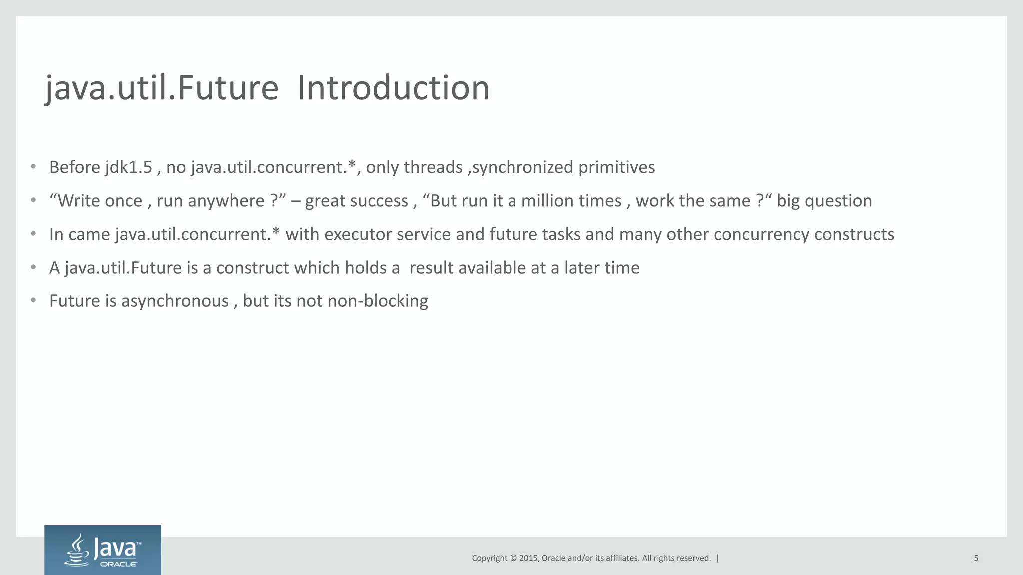 Copyright © 2015, Oracle and/or its affiliates. All rights reserved. |
java.util.Future Introduction
• Before jdk1.5 , no java.util.concurrent.*, only threads ,synchronized primitives
• W ite o e , u a ywhe e ? – g eat su ess , But u it a illio ti es , wo k the sa e ? ig uestio
• In came java.util.concurrent.* with executor service and future tasks and many other concurrency constructs
• A java.util.Future is a construct which holds a result available at a later time
• Future is asynchronous , but its not non-blocking
5
 