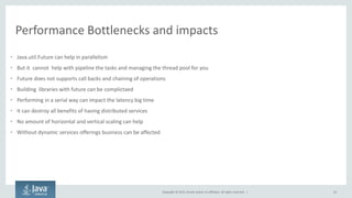 Copyright © 2015, Oracle and/or its affiliates. All rights reserved. |
Performance Bottlenecks and impacts
• Java.util.Future can help in parallelism
• But it cannot help with pipeline the tasks and managing the thread pool for you
• Future does not supports call backs and chaining of operations
• Building libraries with future can be complictaed
• Performing in a serial way can impact the latency big time
• It can destroy all benefits of having distributed services
• No amount of horizontal and vertical scaling can help
• Without dynamic services offerings business can be affected
10
 