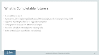 Copyright © 2015, Oracle and/or its affiliates. All rights reserved. |
What is Completable future ?
• Its new addition to java 8
• Asynchronous, allows registering asyc callbacks just like java scripts, event-driven programming model
• Support for depending functions to be triggered on completion
• Each stage can be executed with different executor pool
• Also comes with a built in thread pool for executing tasks
• Built in lambda support ,super flexible and scalable api
12
 