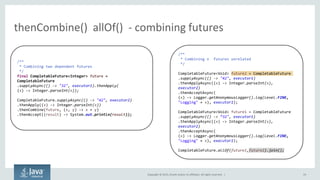 Copyright © 2015, Oracle and/or its affiliates. All rights reserved. |
thenCombine() allOf() - combining futures
19
/**
* Combining two dependent futures
*/
final CompletableFuture<Integer> future =
CompletableFuture
.supplyAsync(() -> "32", executor1).thenApply(
(x) -> Integer.parseInt(x));
CompletableFuture.supplyAsync(() -> "42", executor2)
.thenApply((x) -> Integer.parseInt(x))
.thenCombine(future, (x, y) -> x + y)
.thenAccept((result) -> System.out.println(result));
/**
* Combining n futures unrelated
*/
CompletableFuture<Void> future2 = CompletableFuture
.supplyAsync(() -> "42", executor1)
.thenApplyAsync((x) -> Integer.parseInt(x),
executor2)
.thenAcceptAsync(
(x) -> Logger.getAnonymousLogger().log(Level.FINE,
"Logging" + x), executor2);
CompletableFuture<Void> future1 = CompletableFuture
.supplyAsync(() -> “ ", executor1)
.thenApplyAsync((x) -> Integer.parseInt(x),
executor2)
.thenAcceptAsync(
(x) -> Logger.getAnonymousLogger().log(Level.FINE,
"Logging" + x), executor2);
CompletableFuture.allOf(future1,future2).join();
 