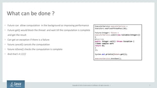Copyright © 2015, Oracle and/or its affiliates. All rights reserved. |
What can be done ?
• Future can allow computation in the background so improving performance
• Future.get() would block the thread and wait till the computation is complete
and get the result
• Can get an exception if there is a failure
• future.cancel() cancels the computation
• future.isDone() checks the computation is complete
• A d that’s it /////
7
ExecutorService executorService =
Executors.newFixedThreadPool(20);
Future<Integer> future =
executorService.submit(new Callable<Integer>()
{
@Override
public Integer call() throws Exception {
//Some complex work
return 42;
}
});
System.out.println(future.get());
executorService.shutdown();
 