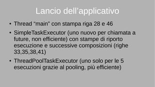 Lancio dell’applicativo
● Thread “main” con stampa riga 28 e 46
● SimpleTaskExecutor (uno nuovo per chiamata a
future, non efficiente) con stampe di riporto
esecuzione e successive composizioni (righe
33,35,38,41)
● ThreadPoolTaskExecutor (uno solo per le 5
esecuzioni grazie al pooling, più efficiente)
 